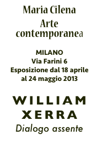 Maria Cilena
Arte contemporanea

MILANO
Via Farini 6
Esposizione dal 18 aprile al 24 maggio 2013

WILLIAM XERRA
Dialogo assente

FOTO
