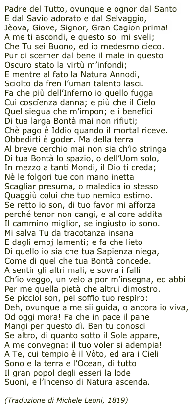 Padre del Tutto, ovunque e ognor dal Santo
E dal Savio adorato e dal Selvaggio,
Jèova, Giove, Signor, Gran Cagion prima!
A me ti ascondi, e questo sol mi sveli;
Che Tu sei Buono, ed io medesmo cieco.
Pur di scerner dal bene il male in questo 
Oscuro stato la virtù m’infondi;
E mentre al fato la Natura Annodi,
Sciolto da fren l’uman talento lasci.
Fa che più dell’Inferno io quello fugga
Cui coscïenza danna; e più che il Cielo
Quel siegua che m’impon; e i benefici
Di tua larga Bontà mai non rifiuti;
Chè pago è Iddio quando il mortal riceve.
Obbedirti è goder. Ma della terra
Al breve cerchio mai non sia ch’io stringa
Di tua Bontà lo spazio, o dell’Uom solo,
In mezzo a tanti Mondi, il Dio ti creda;
Nè le folgori tue con mano inetta
Scagliar presuma, o maledica io stesso
Quaggiù colui che tuo nemico estimo.
Se retto io son, di tuo favor mi afforza
perché tenor non cangi, e al core addita
Il cammino miglior, se ingiusto io sono.
Mi salva Tu da tracotanza insana
E dagli empj lamenti; e fa che lieto
Di quello io sia che tua Sapienza niega,
Come di quel che tua Bontà concede.
A sentir gli altri mali, e sovra i falli
Ch’io veggo, un velo a por m’insegna, ed abbi
Per me quella pietà che altrui dimostro.
Se picciol son, pel soffio tuo respiro:
Deh, ovunque a me sii guida, o ancora io viva,
Od oggi mora! Fa che in pace il pane
Mangi per questo dì. Ben tu conosci
Se altro, di quanto sotto il Sole appare,
A me convegna: il tuo voler si adempia!
A Te, cui tempio è il Vòto, ed ara i Cieli
Sono e la terra e l’Ocean, di tutto
Il gran popol degli esseri la lode
Suoni, e l’incenso di Natura ascenda.

(Traduzione di Michele Leoni, 1819)
